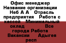 Офис-менеджер › Название организации ­ Неб А.А › Отрасль предприятия ­ Работа с кассой › Минимальный оклад ­ 18 000 - Все города Работа » Вакансии   . Адыгея респ.